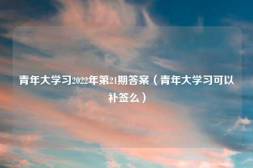 青年大学习2022年第21期答案(青年大学习可以补签么)