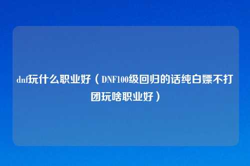 dnf玩什么职业好（DNF100级回归的话纯白嫖不打团玩啥职业好）
