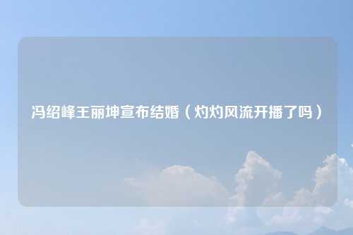 冯绍峰王丽坤宣布结婚（灼灼风流开播了吗）