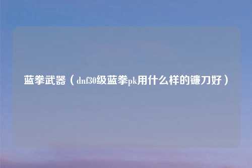 蓝拳武器（dnf30级蓝拳pk用什么样的镰刀好）