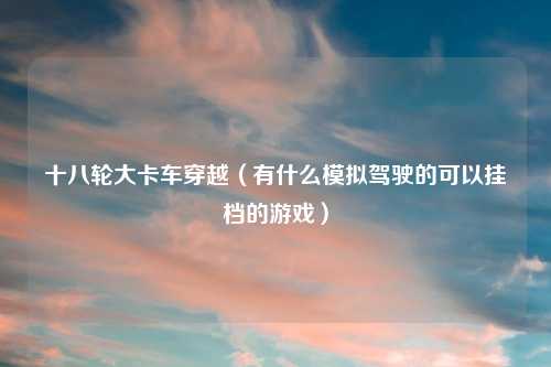 十八轮大卡车穿越（有什么模拟驾驶的可以挂档的游戏）