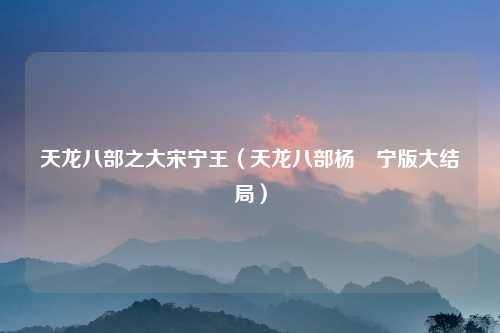 天龙八部之大宋宁王（天龙八部杨祐宁版大结局）