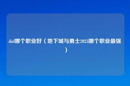 dnf哪个职业好（地下城与勇士2023哪个职业最强）