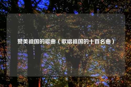 赞美祖国的歌曲（歌唱祖国的十首名曲）