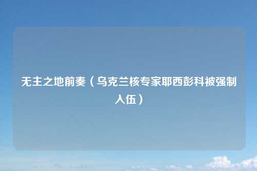 无主之地前奏（乌克兰核专家耶西彭科被强制入伍）