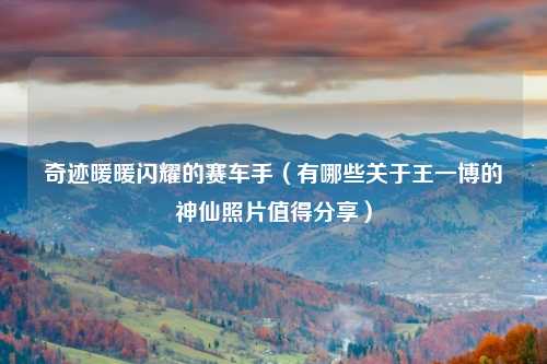 奇迹暖暖闪耀的赛车手（有哪些关于王一博的神仙照片值得分享）