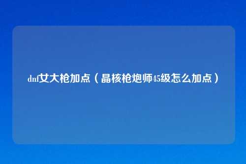 dnf女大枪加点（晶核枪炮师45级怎么加点）