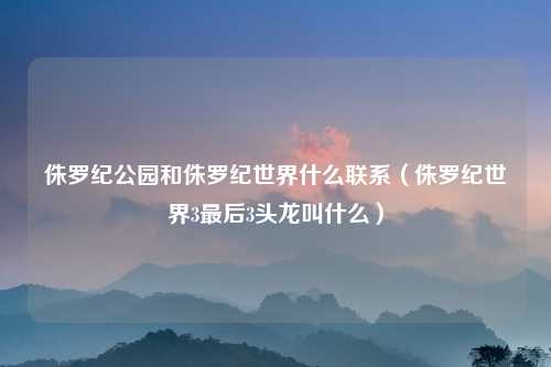 侏罗纪公园和侏罗纪世界什么联系（侏罗纪世界3最后3头龙叫什么）