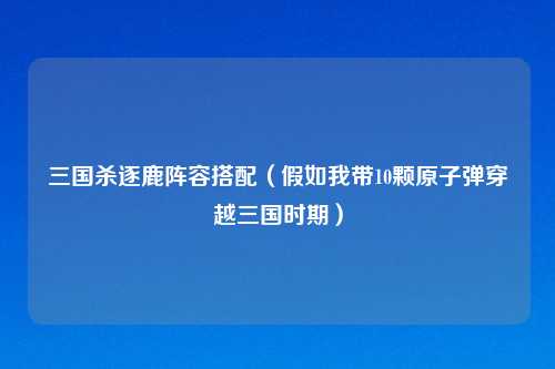 三国杀逐鹿阵容搭配（假如我带10颗原子弹穿越三国时期）