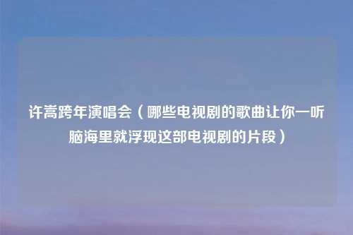 许嵩跨年演唱会（哪些电视剧的歌曲让你一听脑海里就浮现这部电视剧的片段）