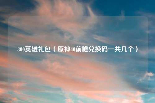 300英雄礼包（原神40前瞻兑换码一共几个）