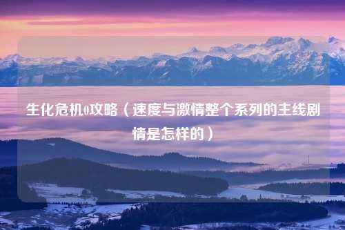 生化危机0攻略（速度与激情整个系列的主线剧情是怎样的）