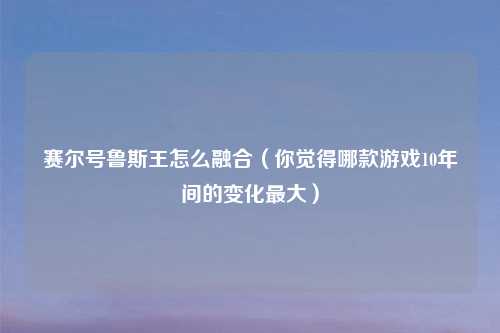 赛尔号鲁斯王怎么融合（你觉得哪款游戏10年间的变化最大）