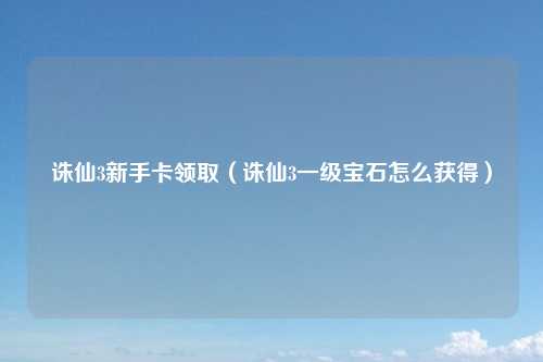诛仙3新手卡领取（诛仙3一级宝石怎么获得）