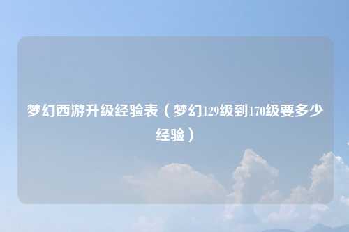 梦幻西游升级经验表（梦幻129级到170级要多少经验）