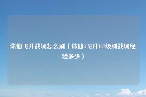 诛仙飞升战场怎么刷（诛仙3飞升147级刷战场经验多少）