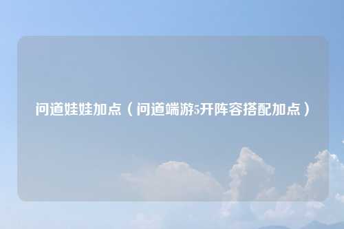 问道娃娃加点（问道端游5开阵容搭配加点）