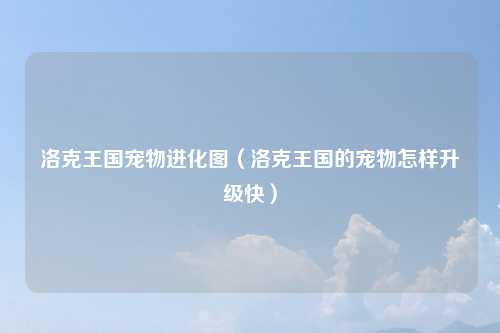 洛克王国宠物进化图（洛克王国的宠物怎样升级快）