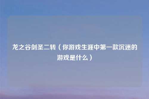 龙之谷剑圣二转(你游戏生涯中第一款沉迷的游戏是什么)