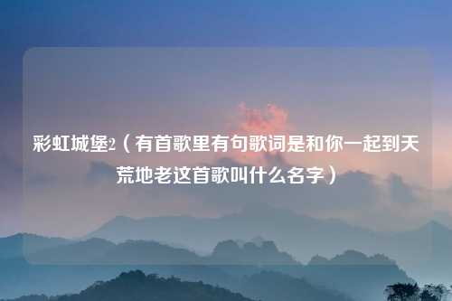 彩虹城堡2（有首歌里有句歌词是和你一起到天荒地老这首歌叫什么名字）
