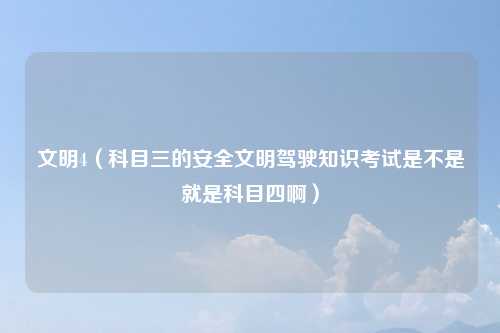 文明4（科目三的安全文明驾驶知识考试是不是就是科目四啊）