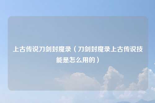 上古传说刀剑封魔录（刀剑封魔录上古传说技能是怎么用的）