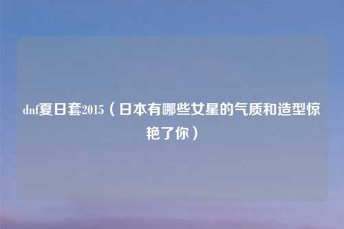 dnf夏日套2015（日本有哪些女星的气质和造型惊艳了你）