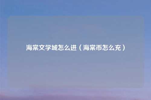 海棠文学城怎么进(海棠币怎么充)