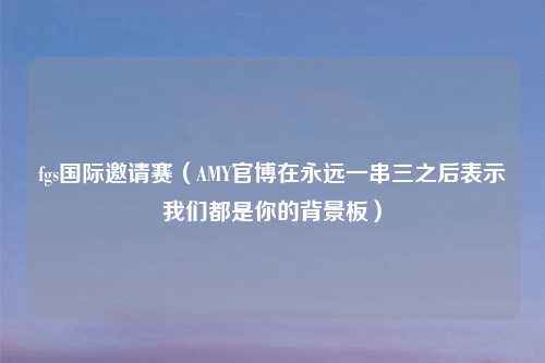 fgs国际邀请赛（AMY官博在永远一串三之后表示我们都是你的背景板）