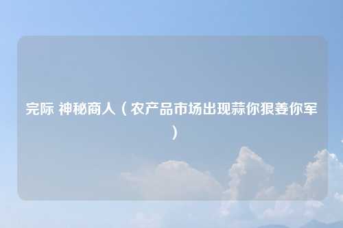 完际 神秘商人(农产品市场出现蒜你狠姜你军)
