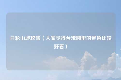 日轮山城攻略（大家觉得台湾哪里的景色比较好看）