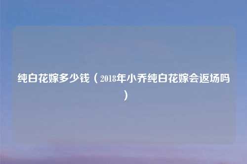 纯白花嫁多少钱(2018年小乔纯白花嫁会返场吗)