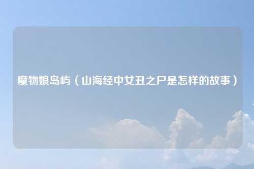 魔物娘岛屿(山海经中女丑之尸是怎样的故事)
