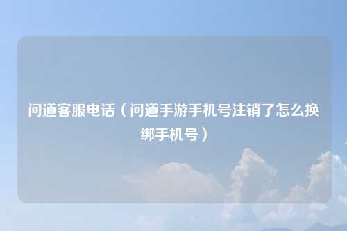 问道客服电话（问道手游手机号注销了怎么换绑手机号）