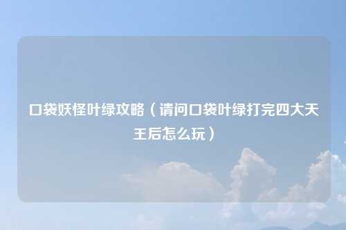 口袋妖怪叶绿攻略（请问口袋叶绿打完四大天王后怎么玩）
