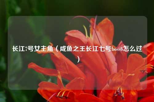 长江7号女主角(咸鱼之王长江七号boss6怎么过)