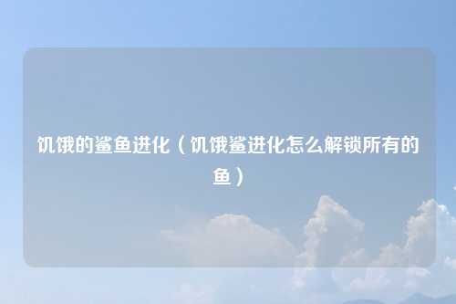 饥饿的鲨鱼进化（饥饿鲨进化怎么解锁所有的鱼）