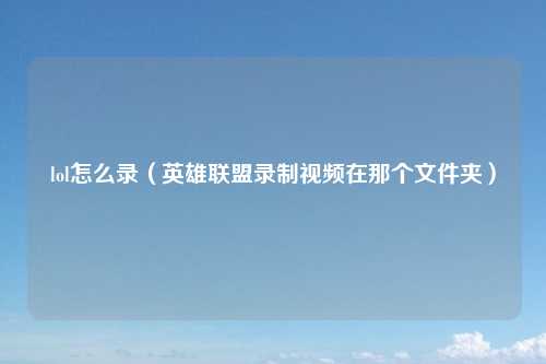 lol怎么录（英雄联盟录制视频在那个文件夹）