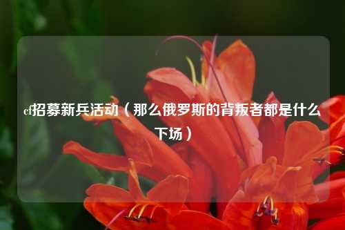 cf招募新兵活动（那么俄罗斯的背叛者都是什么下场）