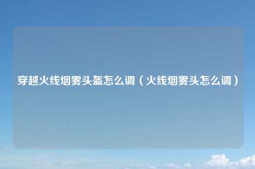 穿越火线烟雾头盔怎么调（火线烟雾头怎么调）