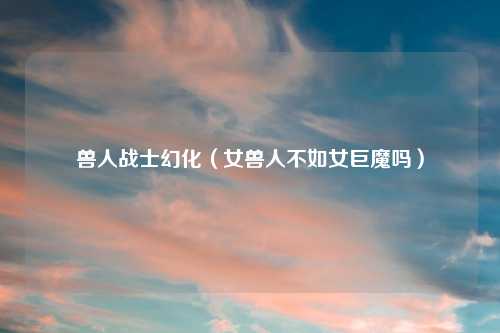 兽人战士幻化（女兽人不如女巨魔吗）