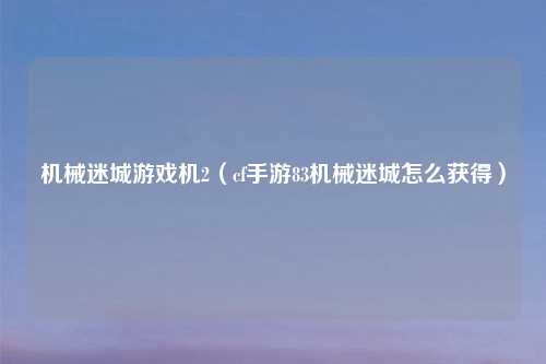 机械迷城游戏机2（cf手游83机械迷城怎么获得）