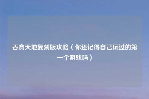 吞食天地复刻版攻略（你还记得自己玩过的第一个游戏吗）