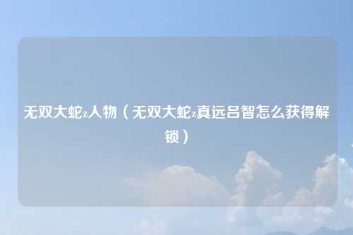 无双大蛇z人物（无双大蛇z真远吕智怎么获得解锁）