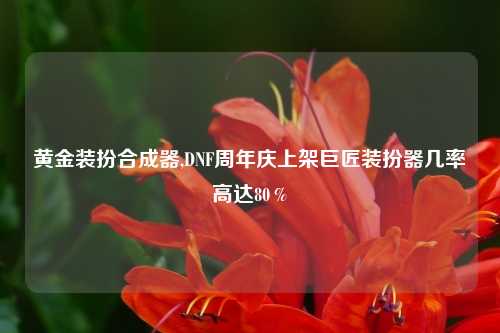 黄金装扮合成器,DNF周年庆上架巨匠装扮器几率高达80%