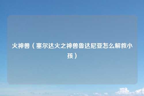 火神兽（塞尔达火之神兽鲁达尼亚怎么解救小孩）