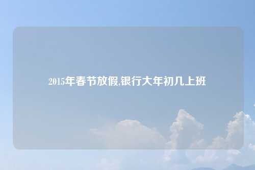 2015年春节放假,银行大年初几上班