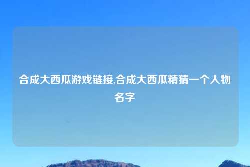 合成大西瓜游戏链接,合成大西瓜精猜一个人物名字