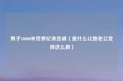 男子10000米世界纪录告破（是什么让她老公变得这么狠）