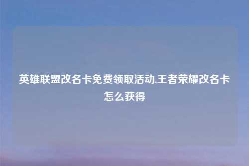 英雄联盟改名卡免费领取活动,王者荣耀改名卡怎么获得